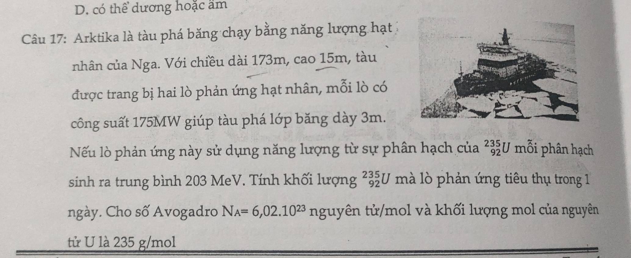 D. có thể dương hoặc ẩm
Câu 17: Arktika là tàu phá băng chạy bằng năng lượng hạt
nhân của Nga. Với chiều dài 173m, cao 15m, tàu
được trang bị hai lò phản ứng hạt nhân, mỗi lò có
công suất 175MW giúp tàu phá lớp băng dày 3m.
Nếu lò phản ứng này sử dụng năng lượng từ sự phân hạch của _(92)^(235)U mỗi phân hạch
sinh ra trung bình 203 MeV. Tính khối lượng _(92)^(235)U mà lò phản ứng tiêu thụ trong 1
ngày. Cho số Avogadro N_A=6,02.10^(23) nguyên tử/mol và khối lượng mol của nguyên
tử U là 235 g/mol