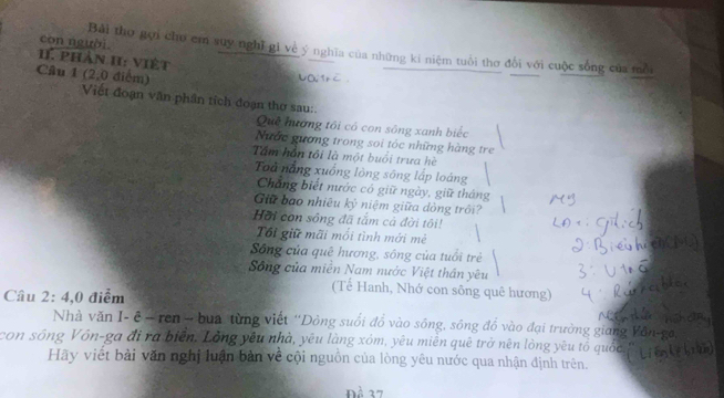 con người. Bải tho gợi chu em suy nghĩ gi về ý nghĩa của những kí niệm tuổi thơ đối với cuộc sống của mỗi 
11. phản II: việt 
Câu 1 (2,0 điểm) 
Việt đoạn văn phần tích đoạn thơ sau:. 
Quê hướng tối có con sông xanh biếc 
Nước gương trong soi tóc những hàng tre 
Tầm hôn tôi là một buổi trưa hè 
Toả nắng xuồng lòng sông lấp loáng 
Chẳng biết nước có giữ ngày, giữ tháng 
Giữ bao nhiêu kỷ niệm giữa dòng trôi? 
Hồi con sông đã tắm cả đời tôi! 
Tổi giữ mãi mối tình mới mẻ 
Sông của quê hương, sông của tuổi trẻ 
Sông của miền Nam nước Việt thân yêu 
Cầu 2: 4,0 điểm 
(Tế Hanh, Nhớ con sông quê hương) 
Nhà văn I- ê - ren - bua từng viết ''Dòng suối đồ vào sông, sông đồ vào đại trường giang V 
con sóng Vôn-ga đi ra biển. Lòng yêu nhà, yêu làng xóm, yêu miễn quê trở nên lòng yêu tổ quốc 
Hãy viết bài văn nghị luận bản về cội nguồn của lòng yêu nước qua nhận định trên. 
Đề 37