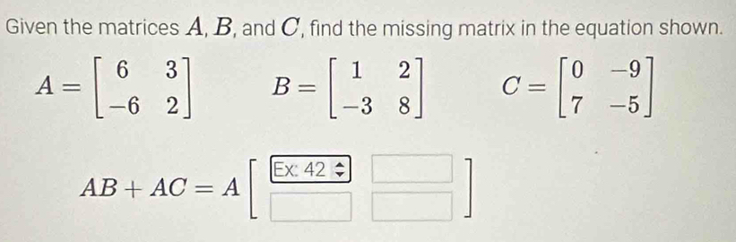 Given the matrices A, B, and C, find the missing matrix in the equation shown.
A=beginbmatrix 6&3 -6&2endbmatrix B=beginbmatrix 1&2 -3&8endbmatrix C=beginbmatrix 0&-9 7&-5endbmatrix
AB+AC=Abeginbmatrix  (E* 42)/□  _□ ]