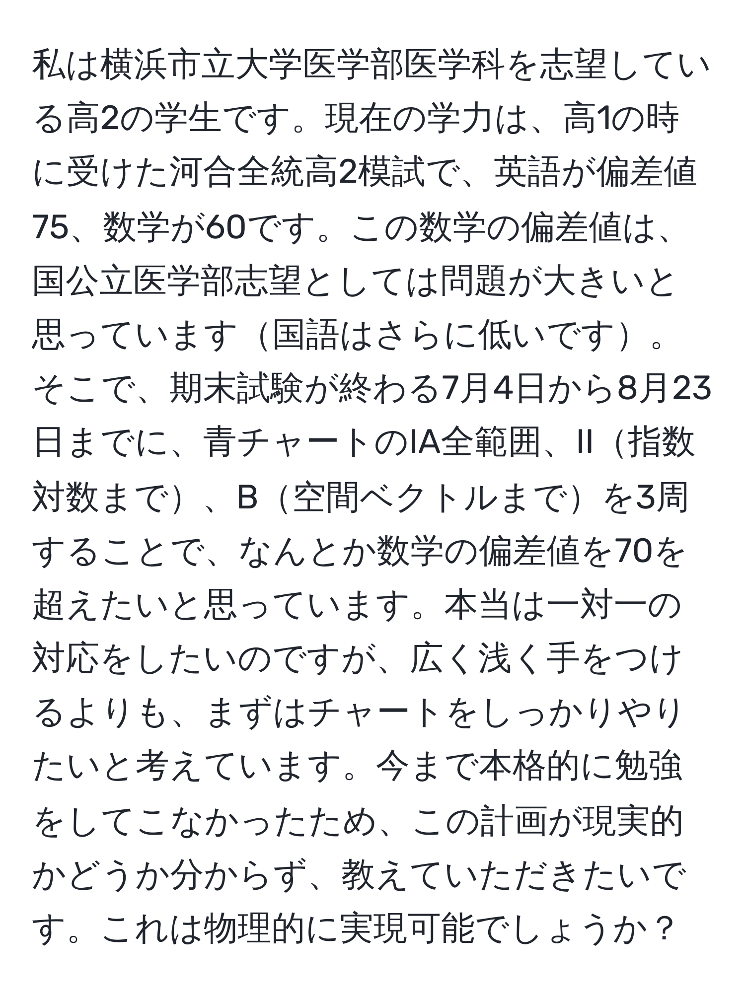 私は横浜市立大学医学部医学科を志望している高2の学生です。現在の学力は、高1の時に受けた河合全統高2模試で、英語が偏差値75、数学が60です。この数学の偏差値は、国公立医学部志望としては問題が大きいと思っています国語はさらに低いです。そこで、期末試験が終わる7月4日から8月23日までに、青チャートのIA全範囲、II指数対数まで、B空間ベクトルまでを3周することで、なんとか数学の偏差値を70を超えたいと思っています。本当は一対一の対応をしたいのですが、広く浅く手をつけるよりも、まずはチャートをしっかりやりたいと考えています。今まで本格的に勉強をしてこなかったため、この計画が現実的かどうか分からず、教えていただきたいです。これは物理的に実現可能でしょうか？