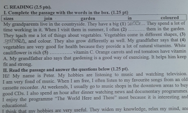 READING (2.5 pts). 
I. Complete the passage with the words in the box. (1.25 pt) 
sizes join garden in coloured 
My grandparents live in the countryside. They have a big (1) a C_ They spend a lot of 
time working in it. When I visit them in summer, I often (2) _.. them in the garden 
They teach me a lot of things about vegetables. Vegetables come in different shapes, (3) 
Q, and colour. They also grow differently as well. My grandfather says that (4) 
vegetables are very good for health because they provide a lot of natural vitamins. White 
cauliflower is rich (5) _vitamin C. Orange carrots and red tomatoes have vitamin 
A. My grandfather also says that gardening is a good way of exercising. It helps him keep 
fit and strong. 
II. Read the passage and answer the questions below (1.25 pt). 
Hi! My name is Peter. My hobbies are listening to music and watching television. 
I am very fond of music. When I am free, I often listen to my favourite songs from an old 
cassette recorder. At weekends, I usually go to music shops in the downtown areas to buy 
good CDs. I also spend an hour after dinner watching news and documentary programmes 
I enjoy the programme “The World Here and There” most because it is interesting and 
educational. 
I think that my hobbies are very useful. They widen my knowledge, relax my mind, and