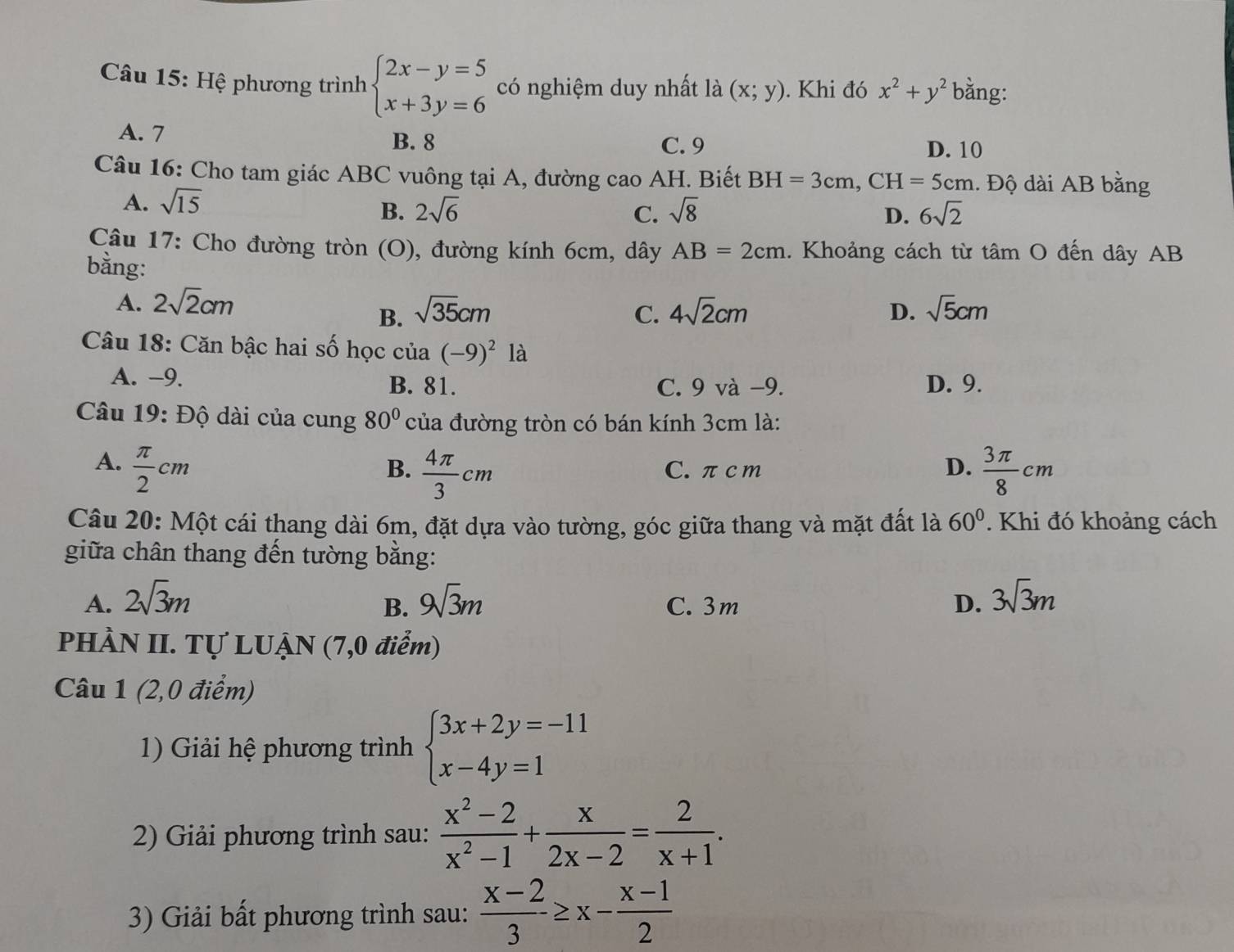 Hệ phương trình beginarrayl 2x-y=5 x+3y=6endarray. có nghiệm duy nhất là (x;y). Khi đó x^2+y^2 bằng:
A. 7
B. 8 C. 9 D. 10
Câu 16: Cho tam giác ABC vuông tại A, đường cao AH. Biết BH=3cm,CH=5cm. Độ dài AB bằng
A. sqrt(15)
B. 2sqrt(6) C. sqrt(8) D. 6sqrt(2)
Câu 17: Cho đường tròn (O), đường kính 6cm, dây AB=2cm. Khoảng cách từ tâm O đến dây AB
bằng:
A. 2sqrt(2)cm sqrt(35)cm C. 4sqrt(2)cm D. sqrt(5)cm
B.
Câu 18: Căn bậc hai số học của (-9)^2la
A. −9. B. 81. C. 9 và −9. D. 9.
Câu 19: Độ dài của cung 80° của đường tròn có bán kính 3cm là:
A.  π /2 cm  3π /8 cm
B.  4π /3 cm C. πc m D.
Câu 20: Một cái thang dài 6m, đặt dựa vào tường, góc giữa thang và mặt đất là 60°. Khi đó khoảng cách
giữa chân thang đến tường bằng:
A. 2sqrt(3)m 9sqrt(3)m C. 3m D. 3sqrt(3)m
B.
PHÀN II. Tự LUẠN (7,0 điểm)
Câu 1 (2,0 điểm)
1) Giải hệ phương trình beginarrayl 3x+2y=-11 x-4y=1endarray.
2) Giải phương trình sau:  (x^2-2)/x^2-1 + x/2x-2 = 2/x+1 .
3) Giải bất phương trình sau:  (x-2)/3 ≥ x- (x-1)/2 