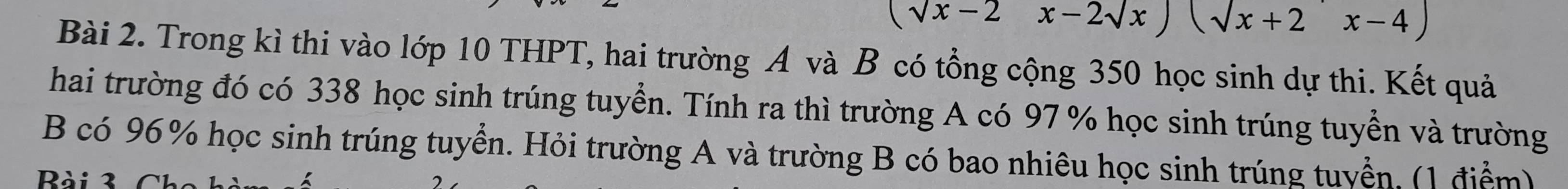 (sqrt(x)-2x-2sqrt(x))(sqrt(x+2)x-4)
Bài 2. Trong kì thi vào lớp 10 THPT, hai trường A và B có tổng cộng 350 học sinh dự thi. Kết quả 
hai trường đó có 338 học sinh trúng tuyển. Tính ra thì trường A có 97 % học sinh trúng tuyển và trường 
B có 96% học sinh trúng tuyển. Hỏi trường A và trường B có bao nhiêu học sinh trúng tuyển. (1 điểm) 
Rà i 3 C h