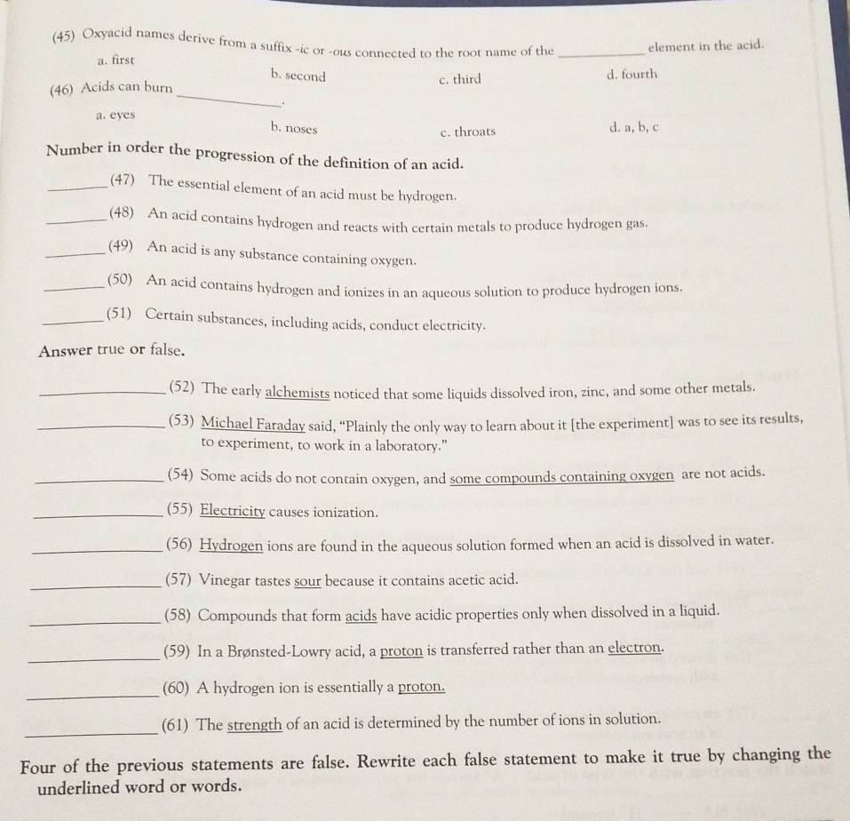 (45) Oxyacid names derive from a suffix -ic or -ous connected to the root name of the_
element in the acid.
a. first b. second
_
(46) Acids can burn c. third d. fourth
.
a. eyes
b. noses d. a, b, c
c. throats
Number in order the progression of the definition of an acid.
_(47) The essential element of an acid must be hydrogen.
_(48) An acid contains hydrogen and reacts with certain metals to produce hydrogen gas.
_(49) An acid is any substance containing oxygen.
_(50) An acid contains hydrogen and ionizes in an aqueous solution to produce hydrogen ions.
_(51) Certain substances, including acids, conduct electricity.
Answer true or false.
_(52) The early alchemists noticed that some liquids dissolved iron, zinc, and some other metals.
_(53) Michael Faraday said, “Plainly the only way to learn about it [the experiment] was to see its results,
to experiment, to work in a laboratory.”
_(54) Some acids do not contain oxygen, and some compounds containing oxygen are not acids.
_(55) Electricity causes ionization.
_(56) Hydrogen ions are found in the aqueous solution formed when an acid is dissolved in water.
_(57) Vinegar tastes sour because it contains acetic acid.
_(58) Compounds that form acids have acidic properties only when dissolved in a liquid.
_
(59) In a Brønsted-Lowry acid, a proton is transferred rather than an electron.
_(60) A hydrogen ion is essentially a proton.
_
(61) The strength of an acid is determined by the number of ions in solution.
Four of the previous statements are false. Rewrite each false statement to make it true by changing the
underlined word or words.