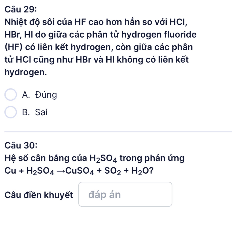 Nhiệt độ sôi của HF cao hơn hẳn so với HCI,
HBr, HI do giữa các phân tử hydrogen fluoride
(HF) có liên kết hydrogen, còn giữa các phân
tử HCI cũng như HBr và HI không có liên kết
hydrogen.
A. Đúng
B. Sai
Câu 30:
Hệ số cân bằng của H_2SO_4 trong phản ứng
Cu+H_2SO_4to CuSO_4+SO_2+H_2O ?
Câu điền khuyết đáp án