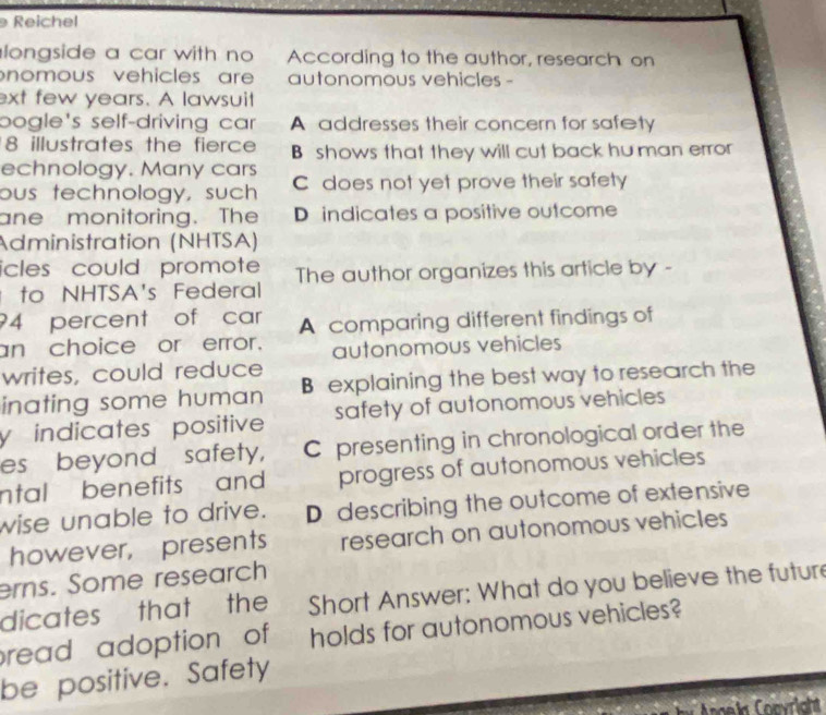 Reichel
longside a car with no According to the author, research on
nomous vehicles ar autonomous vehicles -
ext few years. A lawsuit
bogle's self-driving car A addresses their concern for safety
8 illustrates the fierce B shows that they will cut back hu man error
echnology. Many cars
ous technology, such C does not yet prove their safety
ane monitoring. The D indicates a positive outcome
Administration (NHTSA)
icles could promote The author organizes this article by -
to NHTSA's Federal
? 4 percent of car A comparing different findings of
an choice or error. autonomous vehicles
writes, could reduce
inating some human B explaining the best way to research the
y indicates positive safety of autonomous vehicles
es beyond safety, C presenting in chronological order the
ntal benefits and progress of autonomous vehicles
wise unable to drive. D describing the outcome of extensive
however, presents research on autonomous vehicles
erns. Some research
dicates that the Short Answer: What do you believe the future
read adoption of holds for autonomous vehicles?
be positive. Safety
ael Coevright