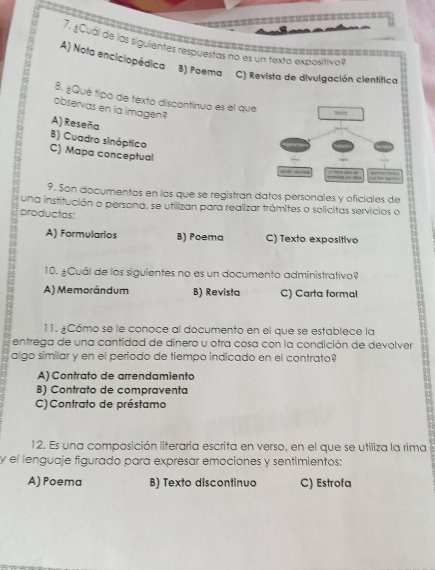 ¿Cuál de las siguientes respuestas no es un texto expositivoy
A) Nota enciciopédica B) Poema C) Revista de divulgación científica
8. ¿Qué tipo de texto discontinuo es el que
observas en la imagen?
TENTO
A) Reseña
B) Cuadro sinóptico
C) Mapa conceptual

9. Son documentos en los que se registran datos personales y oficiales de
una institución o persona, se utilizan para realizar trámites o solicitas servicios o
productos:
A) Formularios B) Poema C) Texto expositivo
10. ¿Cuál de los siguientes no es un documento administrativo?
A) Memorándum B) Revista C) Carta formal
11. ¿Cómo se le conoce al documento en el que se establece la
entrega de una cantidad de dinero u otra cosa con la condición de devolver
algo similar y en el periodo de tiempo indicado en el contrato?
A) Contrato de arrendamiento
B) Contrato de compraventa
C) Contrato de préstamo
12. Es una composición literaria escrita en verso, en el que se utiliza la rima
y el lenguaje figurado para expresar emociones y sentimientos:
A) Poema B) Texto discontinuo C) Estrofa