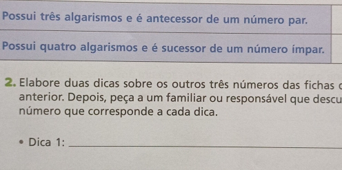 Possui três algarismos e é antecessor de um número par. 
Possui quatro algarismos e é sucessor de um número ímpar. 
2. Elabore duas dicas sobre os outros três números das fichas o 
anterior. Depois, peça a um familiar ou responsável que descu 
número que corresponde a cada dica. 
Dica 1:_