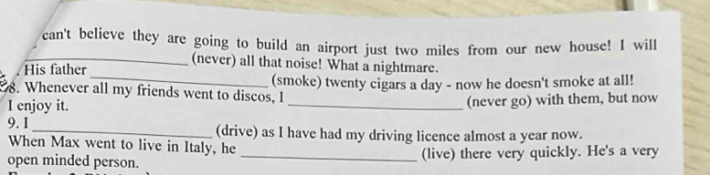 can't believe they are going to build an airport just two miles from our new house! I will 
_ 
_(never) all that noise! What a nightmare. 
His father 
8. Whenever all my friends went to discos, I (smoke) twenty cigars a day - now he doesn't smoke at all! 
I enjoy it. _(never go) with them, but now 
9. I _(drive) as I have had my driving licence almost a year now. 
When Max went to live in Italy, he 
open minded person. _(live) there very quickly. He's a very