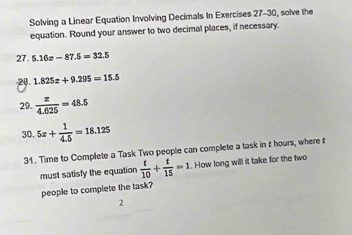 Solving a Linear Equation Involving Decimals In Exercises 27-30, solve the 
equation. Round your answer to two decimal places, if necessary. 
27. 5.16x-87.5=32.5
28. 1.825x+9.295=15.5
29.  x/4.625 =48.5
30. 5x+ 1/4.5 =18.125
31. Time to Complete a Task Two people can complete a task in t hours, where t 
must satisfy the equation  t/10 + t/15 =1 How long will it take for the two 
people to complete the task? 
2