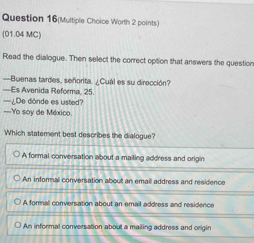 Question 16(Multiple Choice Worth 2 points)
(01.04 MC)
Read the dialogue. Then select the correct option that answers the question
—Buenas tardes, señorita. ¿Cuál es su dirección?
—Es Avenida Reforma, 25.
—¿De dónde es usted?
—Yo soy de México.
Which statement best describes the dialogue?
A formal conversation about a mailing address and origin
An informal conversation about an email address and residence
A formal conversation about an email address and residence
An informal conversation about a mailing address and origin