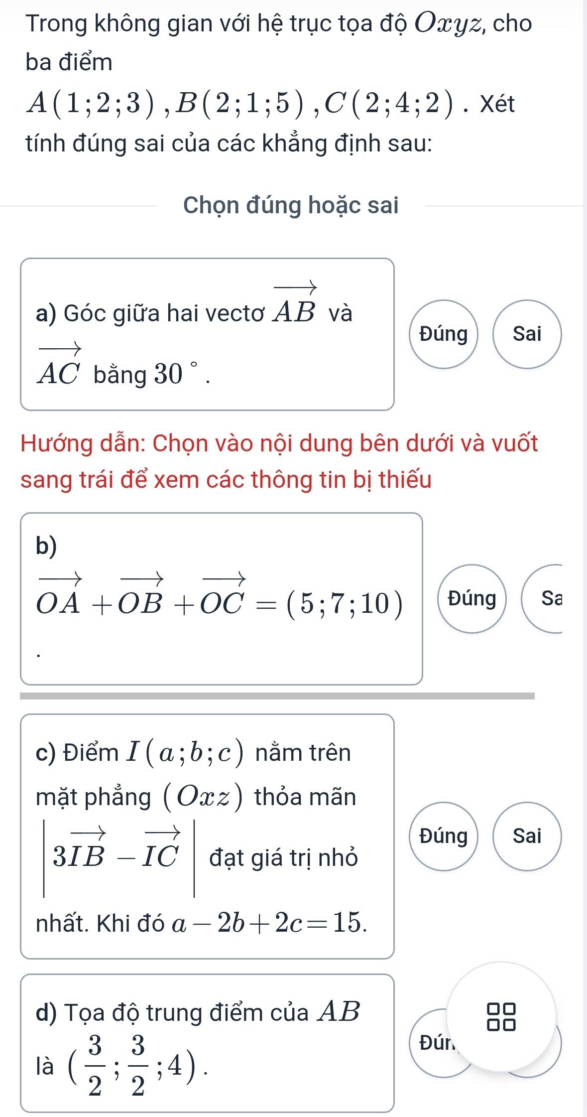 Trong không gian với hệ trục tọa độ Oxyz, cho 
ba điểm
A(1;2;3), B(2;1;5), C(2;4;2). Xét 
tính đúng sai của các khẳng định sau: 
Chọn đúng hoặc sai 
a) Góc giữa hai vectơ vector AB và 
Đúng Sai
vector AC bang30°. 
Hướng dẫn: Chọn vào nội dung bên dưới và vuốt 
sang trái để xem các thông tin bị thiếu 
b)
vector OA+vector OB+vector OC=(5;7;10) Đúng Sa 
c) Điểm I(a;b;c) nằm trên 
mặt phẳng (Oxz) thỏa mãn 
Đúng Sai
|3vector IB-vector IC| đạt giá trị nhỏ 
nhất. Khi đó a-2b+2c=15. 
d) Tọa độ trung điểm của AB
là ( 3/2 ; 3/2 ;4). 
Đún