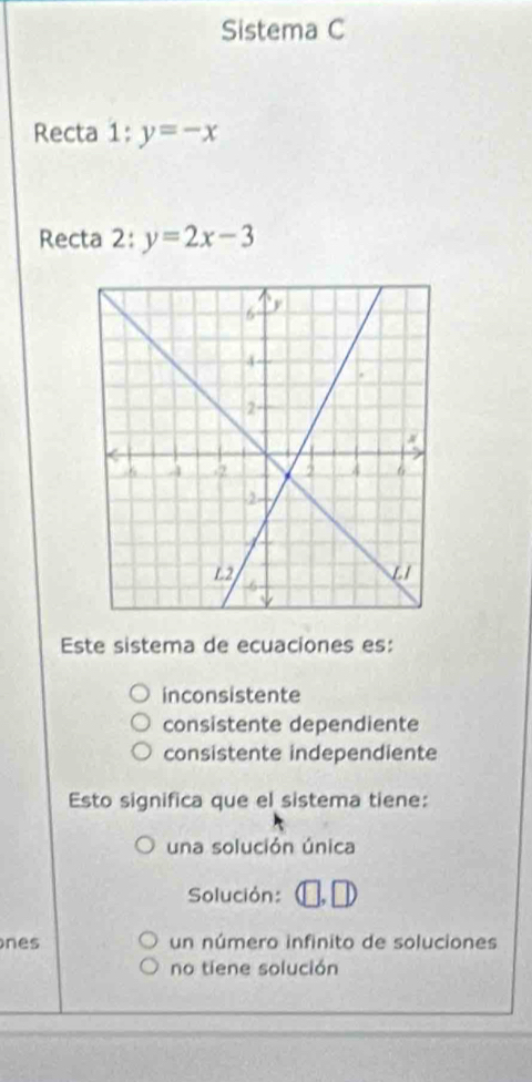 Sistema C
Recta 1:y=-x
Recta 2: y=2x-3
Este sistema de ecuaciones es:
inconsistente
consistente dependiente
consistente independiente
Esto significa que el sistema tiene:
una solución única
Solución:
nes un número infinito de soluciones
no tiene solución