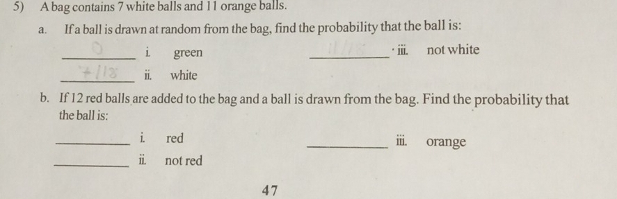 A bag contains 7 white balls and 11 orange balls. 
a. If a ball is drawn at random from the bag, find the probability that the ball is: 
_i green _· iii. not white 
_ii. white 
b. If 12 red balls are added to the bag and a ball is drawn from the bag. Find the probability that 
the ball is: 
_i. red _iii. orange 
_ii. not red 
47