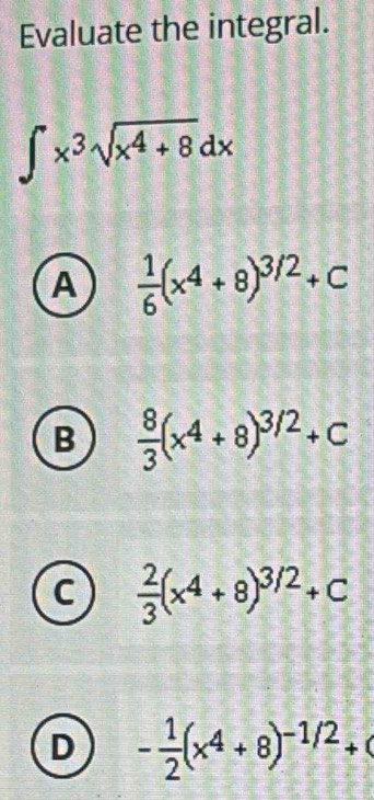 Evaluate the integral.
∈t x^3sqrt(x^4+8)dx
A  1/6 (x^4+8)^3/2+C
B  8/3 (x^4+8)^3/2+C
c  2/3 (x^4+8)^3/2+C
D - 1/2 (x^4+8)^-1/2+