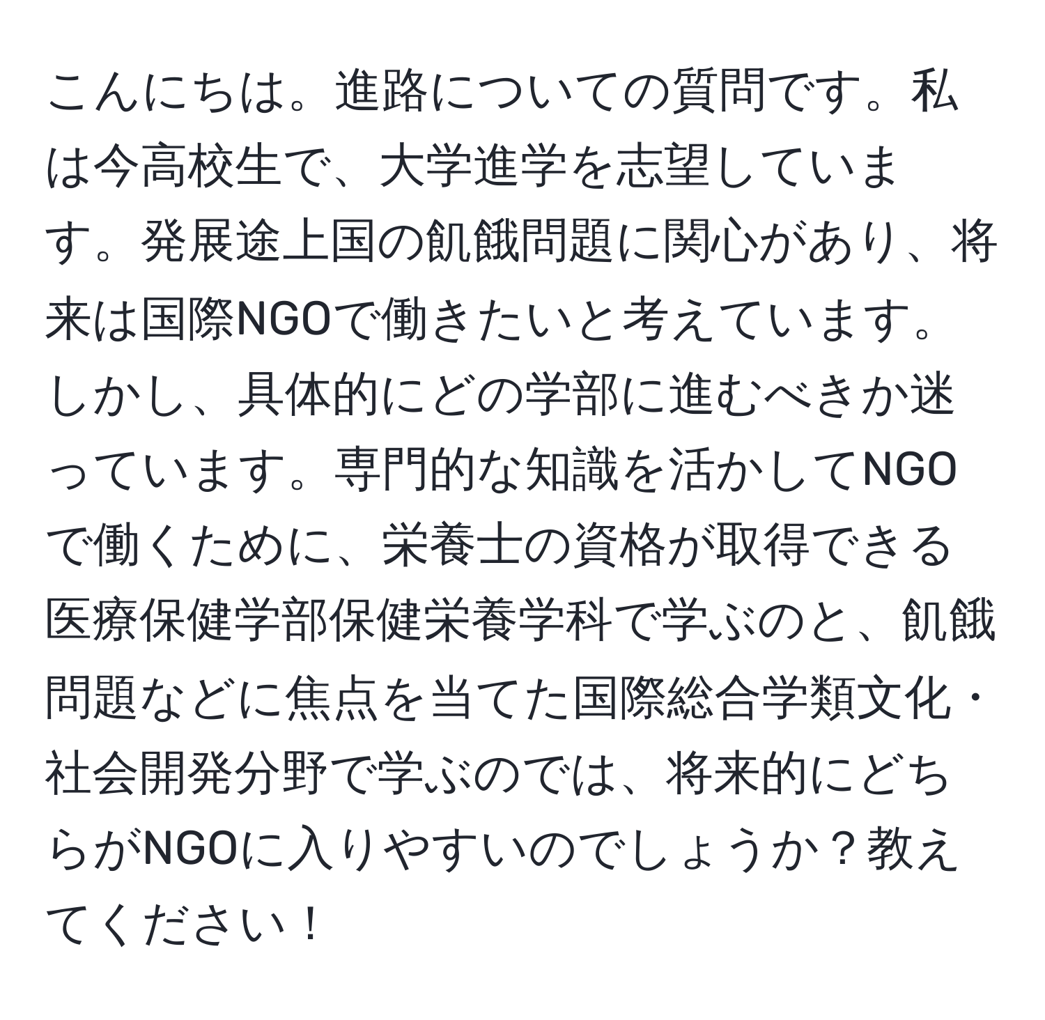 こんにちは。進路についての質問です。私は今高校生で、大学進学を志望しています。発展途上国の飢餓問題に関心があり、将来は国際NGOで働きたいと考えています。しかし、具体的にどの学部に進むべきか迷っています。専門的な知識を活かしてNGOで働くために、栄養士の資格が取得できる医療保健学部保健栄養学科で学ぶのと、飢餓問題などに焦点を当てた国際総合学類文化・社会開発分野で学ぶのでは、将来的にどちらがNGOに入りやすいのでしょうか？教えてください！