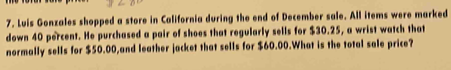 Luis Gonzales shopped a store in California during the end of December sale. All items were marked 
down 40 percent. He purchased a pair of shoes that regularly sells for $30.25, a wrist watch that 
normally sells for $50.00,and leather jacket that sells for $60.00.What is the total sale price?