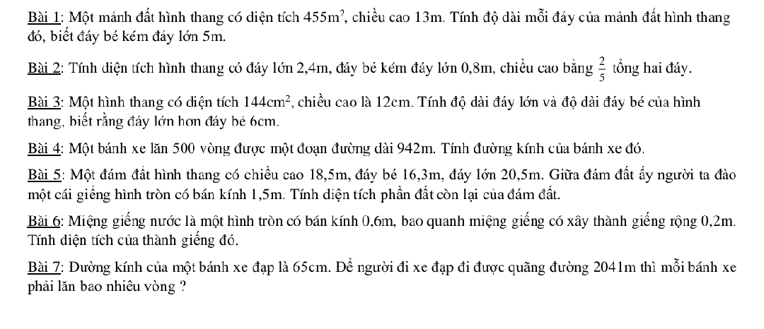 Một mảnh đất hình thang có diện tích 455m^2 , chiều cao 13m. Tính độ dài mỗi đáy của mảnh đất hình thang 
đó, biết đáy bé kém đáy lớn 5m. 
Bài 2: Tính diện tích hình thang có đáy lớn 2,4m, đáy bé kém đáy lớn 0,8m, chiều cao bằng  2/5  tổng hai đáy. 
Bài 3: Một hình thang có diện tích 144cm^2 , chiều cao là 12cm. Tính độ dài đáy lớn và độ dài đáy bé của hình 
thang, biết rằng đáy lớn hơn đáy bé 6cm. 
Bài 4: Một bánh xe lăn 500 vòng được một đoạn đường dài 942m. Tính đường kính của bánh xe đó. 
Bài 5: Một đám đất hình thang có chiều cao 18,5m, đáy bé 16, 3m, đáy lớn 20,5m. Giữa đám đất ấy người ta đào 
một cái giềng hình tròn có bán kính 1,5m. Tính diện tích phần đất còn lại của đám đất. 
Bài 6: Miệng giếng nước là một hình tròn có bán kính 0, 6m, bao quanh miệng giếng có xây thành giếng rộng 0,2m. 
Tính diện tích của thành giếng đó. 
Bài 7: Đường kính của một bánh xe đạp là 65cm. Để người đi xe đạp đi được quãng đường 2041m thì mỗi bánh xe 
phải lăn bao nhiêu vòng ?