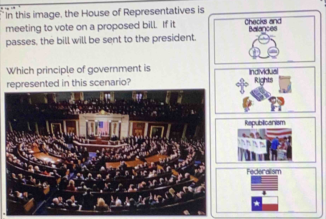 In this image, the House of Representatives is
meeting to vote on a proposed bill. If it
Checks and
Balances
passes, the bill will be sent to the president.
Which principle of government is
Individual
represented in this scenario? Rights
Republicanism
Federalism