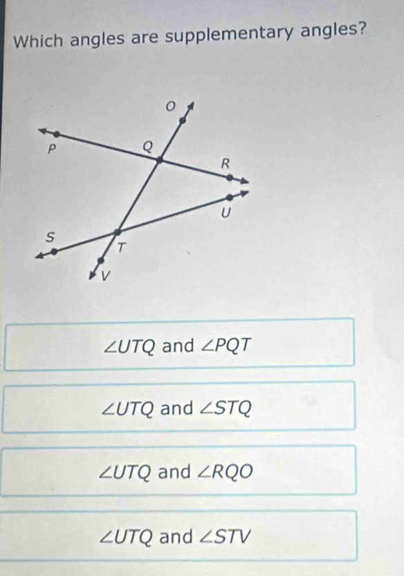 Which angles are supplementary angles?
∠ UTQ and ∠ PQT
∠ UTQ and ∠ STQ
∠ UTQ and ∠ RQO
∠ UTQ and ∠ STV