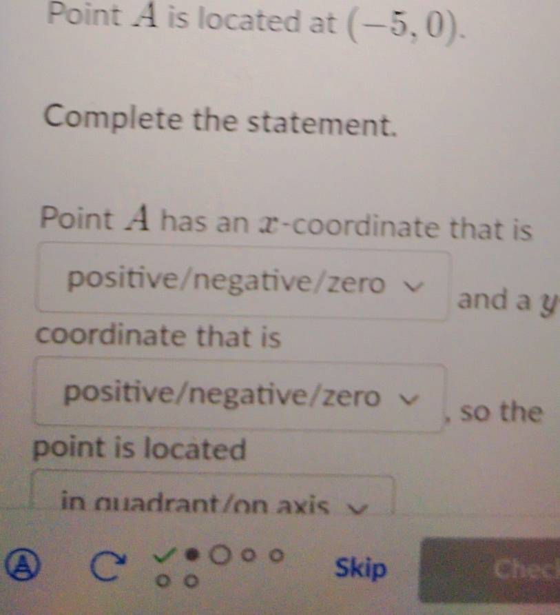 Point A is located at (-5,0). 
Complete the statement. 
Point A has an x-coordinate that is 
positive/negative/zero and a y
coordinate that is 
positive/negative/zero 
, so the 
point is located 
in quadrant/on axis 
④ Skip Chec 
(