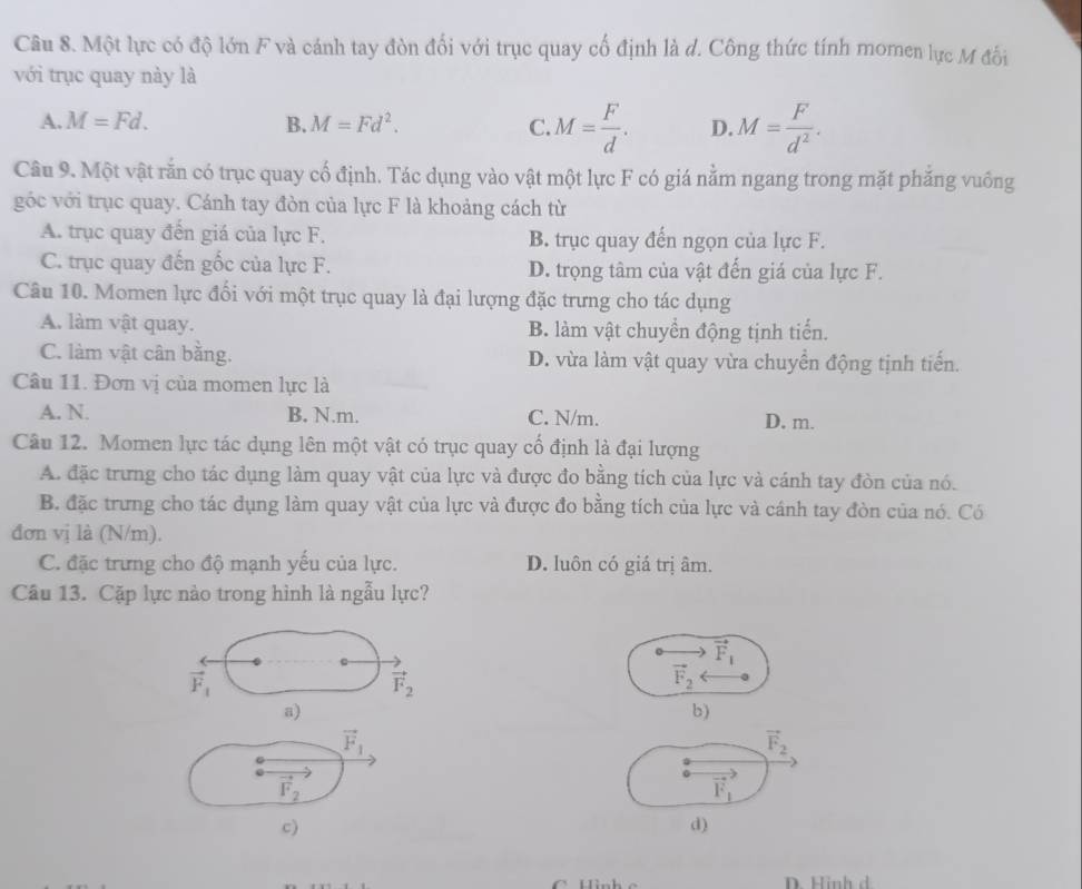 Một lực có độ lớn F và cánh tay đòn đối với trục quay cổ định là d. Công thức tính momen lực M đối
với trục quay này là
A. M=Fd. B. M=Fd^2. C. M= F/d . D. M= F/d^2 .
Câu 9. Một vật rằn có trục quay cố định. Tác dụng vào vật một lực F có giá nằm ngang trong mặt phăng vuồng
góc với trục quay. Cánh tay đòn của lực F là khoảng cách từ
A. trục quay đến giá của lực F. B. trục quay đến ngọn của lực F.
C. trục quay đến gốc của lực F. D. trọng tâm của vật đến giá của lực F.
Câu 10. Momen lực đối với một trục quay là đại lượng đặc trưng cho tác dụng
A. làm vật quay. B. làm vật chuyển động tịnh tiến.
C. làm vật cân bằng. D. vừa làm vật quay vừa chuyển động tịnh tiến.
Câu 11. Đơn vị của momen lực là
A. N. B. N.m. C. N/m. D. m.
Câu 12. Momen lực tác dụng lên một vật có trục quay cổ định là đại lượng
A. đặc trưng cho tác dụng làm quay vật của lực và được đo bằng tích của lực và cánh tay đòn của nó.
B. đặc trưng cho tác dụng làm quay vật của lực và được đo bằng tích của lực và cánh tay đòn của nó. Có
đơn vị là (N/m).
C. đặc trưng cho độ mạnh yếu của lực. D. luôn có giá trị âm.
Câu 13. Cặp lực nào trong hình là ngẫu lực?
vector F_1
vector F_1
vector F_2
vector F_2
a)
b)
vector F_1
vector F_2
vector F_2
vector F_1
c)
d)
D. Hinh d