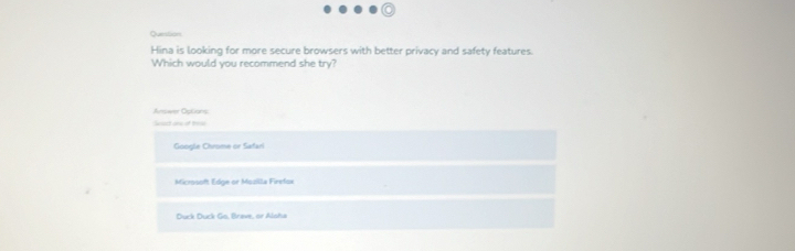 Questions
Hina is looking for more secure browsers with better privacy and safety features.
Which would you recommend she try?
Answer Options
Sact one of th
Google Chrome or Safari
Microsoft Edge or Mozilla Firefox
Duck Duck Go, Brave, or Alsha