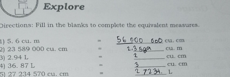 Explore 
Directions: Fill in the blanks to complete the equivalent measures. 
1) 5. 6 cu. m _ cu. cm
2) 23 589 000 cu. cm = _ cu. m
3) 2.94 L = _ cu. cm
=
4) 36. 87 L _ cu. cm
5) 27 234 570 cu. cm =
_L