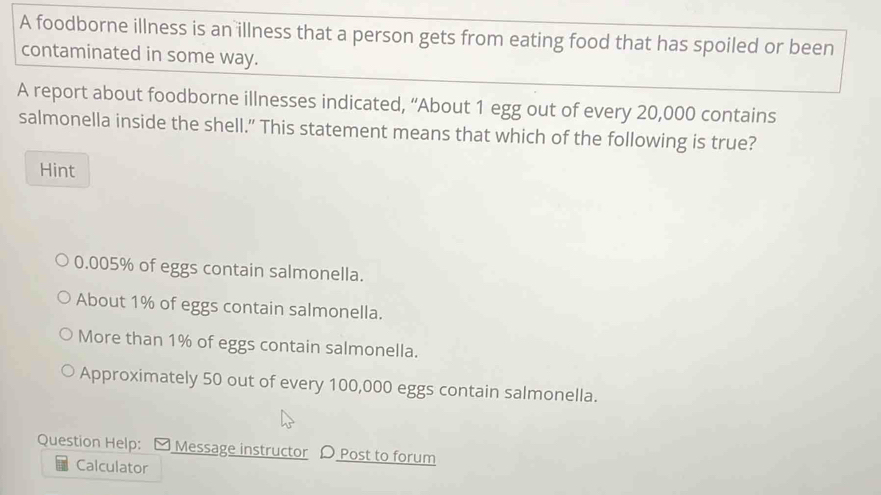 A foodborne illness is an illness that a person gets from eating food that has spoiled or been
contaminated in some way.
A report about foodborne illnesses indicated, “About 1 egg out of every 20,000 contains
salmonella inside the shell.” This statement means that which of the following is true?
Hint
0.005% of eggs contain salmonella.
About 1% of eggs contain salmonella.
More than 1% of eggs contain salmonella.
Approximately 50 out of every 100,000 eggs contain salmonella.
Question Help: [ Message instructor 〇 Post to forum
Calculator