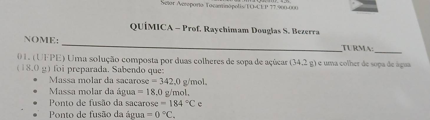 Setor Aeroporto Tocantinópolis/TO-CEP 77.900-000
QUÍMICA - Prof. Raychimam Douglas S. Bezerra 
NOME: _TURMA:_ 
01. (UFPE) Uma solução composta por duas colheres de sopa de açúcar (34,2g) e uma colher de sopa de água 
(18.0 g) foi preparada. Sabendo que: 
Massa molar da sacarose =342,0g/mol, 
Massa molar da água =18,0 g/mol, 
Ponto de fusão da sacarose =184°C e 
Ponto de fusão da água =0°C,