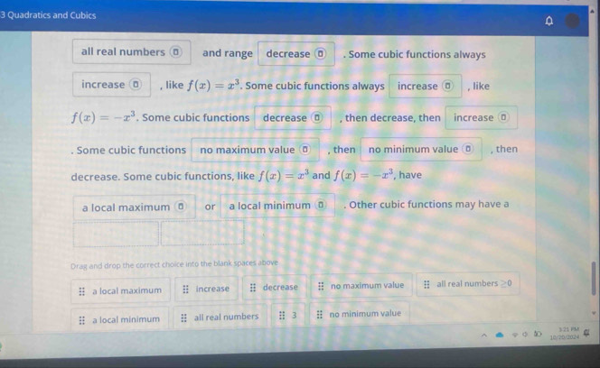 Quadratics and Cubics
all real numbers ⊥ and range decrease 0. Some cubic functions always
increase ā , like f(x)=x^3. Some cubic functions always increase 。 , like
f(x)=-x^3. Some cubic functions decrease , then decrease, then increase D
. Some cubic functions no maximum value σ , then no minimum value 。 , then
decrease. Some cubic functions, like f(x)=x^3 and f(x)=-x^3 , have
a local maximum ā or a local minimum . Other cubic functions may have a
Drag and drop the correct choice into the blank spaces above
:: a local maximum increase decrease no maximum value # all real numbers ≥ 0
a local minimum all real numbers no minimum value
12/25/2024 3 21 FM