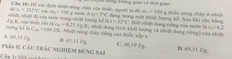 uyên trong không gian và thời gian.
Câu 18: Để xác định nhiệt nóng chảy của thiếc, người ta đổ m_1=350g thiếc nóng chảy ở nhiệt
độ t_1=232°C vào m_2=330g nước ở t_2=7°C dựng trong một nhiệt lượng kế. Sau khi cân bằng
nhiệt, nhiệt độ của nước trong nhiệt lượng kế là t=32°C. Biết nhiệt dung riêng của nước là c_n=4,2
J/g. K, của thiếc rắn là c_th=0,23J/g.K; nhiệt dung (tích khối lượng và nhiệt dung riêng) của nhiệt
lượng kế là C_nlk=100J/K. Nhiệt nóng chảy riêng của thiếc xấp x
A. 60, 14 J/g B. 65, 15 J/g. C. 40, 19 J/g. D. 69,51 J/g.
Phần II. CÂU TRÁC NGHIỆM ĐÚNG SAI
Câu 1: Một quả bó