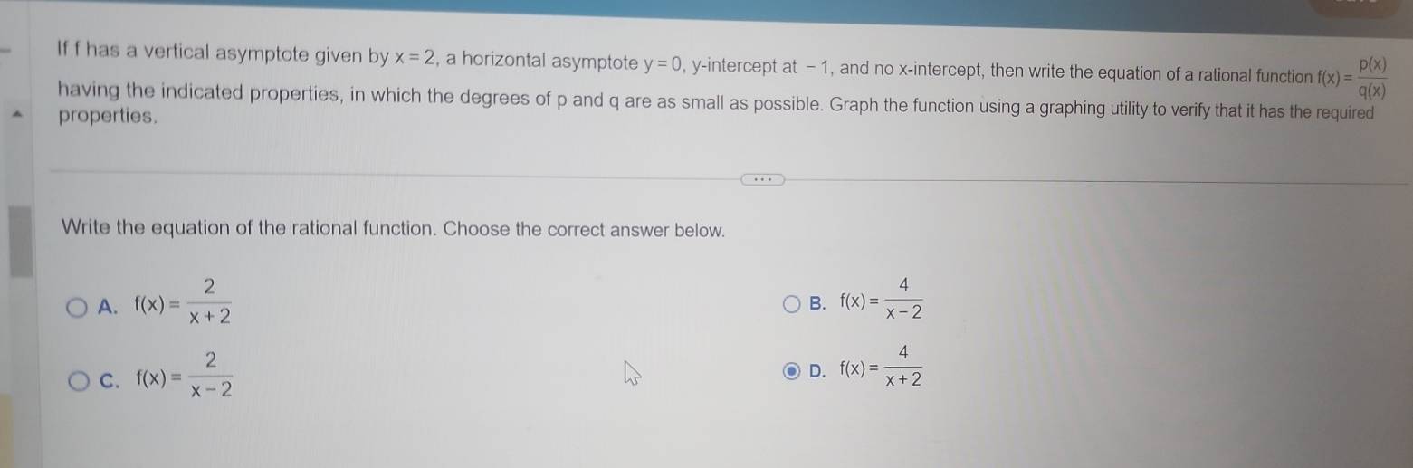 If f has a vertical asymptote given by x=2 , a horizontal asymptote y=0 , y-intercept at -1, and no x-intercept, then write the equation of a rational function f(x)= p(x)/q(x) 
having the indicated properties, in which the degrees of p and q are as small as possible. Graph the function using a graphing utility to verify that it has the required
properties.
Write the equation of the rational function. Choose the correct answer below.
A. f(x)= 2/x+2  f(x)= 4/x-2 
B.
C. f(x)= 2/x-2 
D. f(x)= 4/x+2 