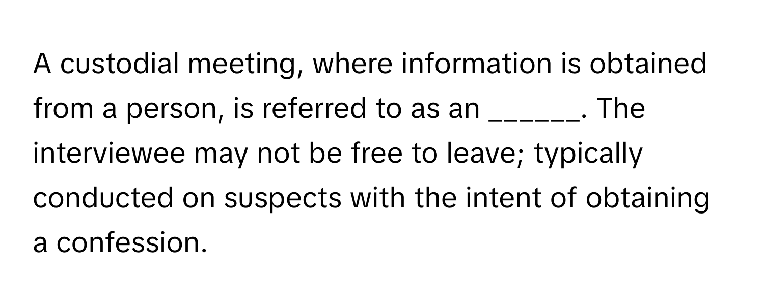 A custodial meeting, where information is obtained from a person, is referred to as an ______. The interviewee may not be free to leave; typically conducted on suspects with the intent of obtaining a confession.