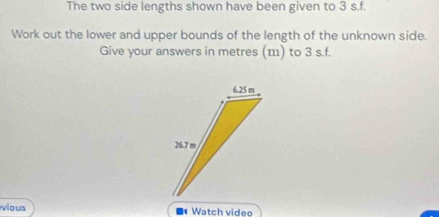 The two side lengths shown have been given to 3 s.f. 
Work out the lower and upper bounds of the length of the unknown side. 
Give your answers in metres (m) to 3 s.f. 
vious Watch video