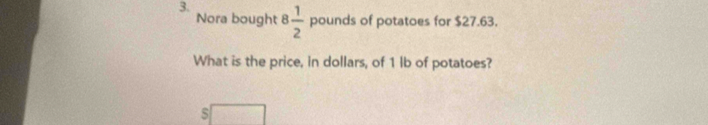 Nora bought 8 1/2  pounds of potatoes for $27.63. 
What is the price, in dollars, of 1 lb of potatoes? 
s