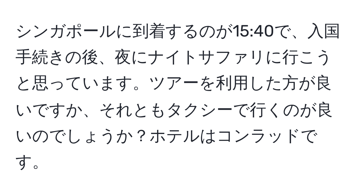 シンガポールに到着するのが15:40で、入国手続きの後、夜にナイトサファリに行こうと思っています。ツアーを利用した方が良いですか、それともタクシーで行くのが良いのでしょうか？ホテルはコンラッドです。