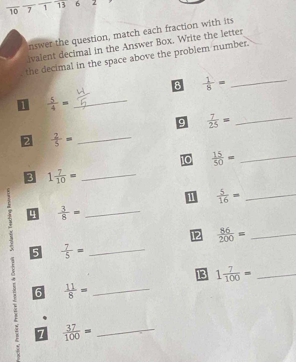 10 _7 _1 13 6 2 
nswer the question, match each fraction with its 
ivalent decimal in the Answer Box. Write the letter 
the decimal in the space above the problem number. 
8  1/8 = _ 
1  5/4 = _ 
9  7/25 = _ 
2  2/5 = _ 
10  15/50 = _ 
3 1 7/10 = _ 
1  5/16 = _ 
4  3/8 = _ 
12  86/200 = _ 
5  7/5 = _ 
13 1 7/100 = _ 
6  11/8 = __ 
1  37/100 =