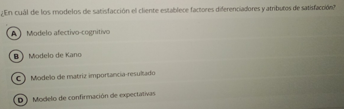 ¿En cuál de los modelos de satisfacción el cliente establece factores diferenciadores y atributos de satisfacción?
A Modelo afectivo-cognitivo
B Modelo de Kano
C Modelo de matriz importancia-resultado
DModelo de confirmación de expectativas