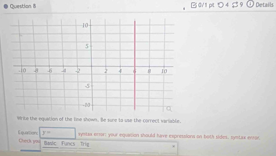 つ 4 ♂ 9 ⓘ Details 
Write the equation of the line shown. Be sure to use the correct variable. 
Equation: y=□ syntax error; your equation should have expressions on both sides. syntax error. 
Check you Basic Funcs Trig 
×