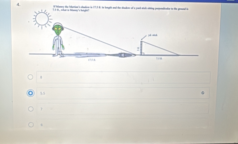 If Manny the Martian's shadow is 17.5 ft. in length and the shadow of a yard stick sitting perpendicular to the ground is
7.5 ft., what is Manny's height?
yd. ntich
17.5 D. 7.8
8
o 5.5
7
6