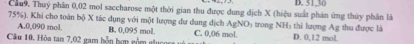 D. 51, 30
Cầu9. Thuỷ phân 0,02 mol saccharose một thời gian thu được dung dịch X (hiệu suất phản ứng thủy phân là
75%). Khi cho toàn bộ X tác dụng với một lượng dư dung dịch AgN O_3 trong NH_3 thì lượng Ag thu được là
A. 0,090 mol. B. 0,095 mol. C. 0,06 mol. D. 0,12 mol.
Câu 10. Hòa tan 7,02 gam hỗn hợn gồm glu c