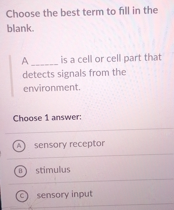 Choose the best term to fill in the
blank.
A _is a cell or cell part that
detects signals from the
environment.
Choose 1 answer:
A sensory receptor
B stimulus
c) sensory input