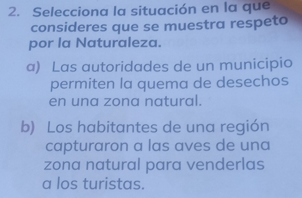 Selecciona la situación en la que
consideres que se muestra respeto
por la Naturaleza.
a) Las autoridades de un municipio
permiten la quema de desechos
en una zona natural.
b) Los habitantes de una región
capturaron a las aves de una
zona natural para venderlas
a los turistas.