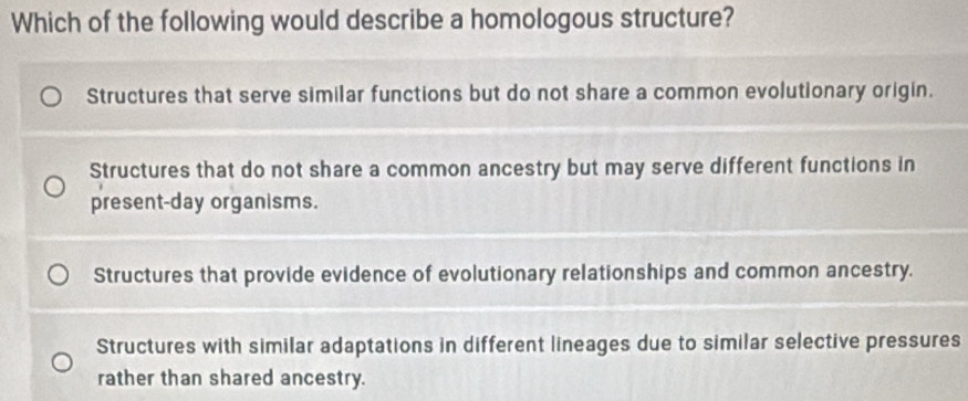 Which of the following would describe a homologous structure?
Structures that serve similar functions but do not share a common evolutionary origin.
Structures that do not share a common ancestry but may serve different functions in
present-day organisms.
Structures that provide evidence of evolutionary relationships and common ancestry.
Structures with similar adaptations in different lineages due to similar selective pressures
rather than shared ancestry.