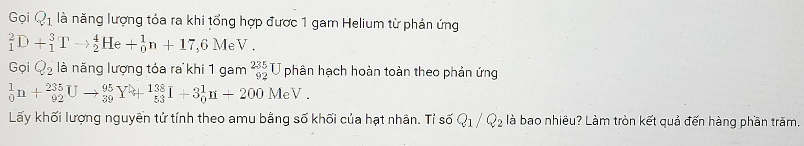 Gọi Q_1 là năng lượng tỏa ra khi tổng hợp được 1 gam Helium từ phản ứng
_1^(2D+_1^3Tto _2^4He+_0^1n+17, 6MeV.
GoiQ_2) là năng lượng tỏa ra khi 1 gam _(92)^(235)U J phân hạch hoàn toàn theo phản ứng
_0^(1n+_(92)^(235)Uto _(39)^(95)Y+_(53)^(138)I+3_0^1n+200MeV. 
Lấy khối lượng nguyền tử tính theo amu bằng số khối của hạt nhân. Tỉ số Q_1)/Q_2 là bao nhiêu? Làm tròn kết quả đến hàng phần trăm.