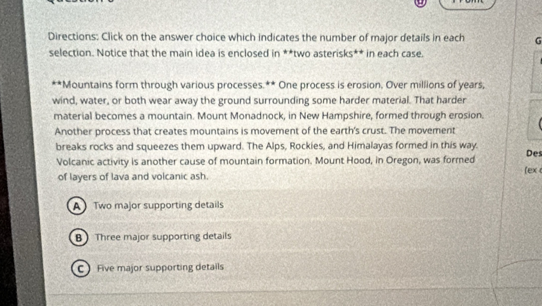 Directions: Click on the answer choice which indicates the number of major details in each
G
selection. Notice that the main idea is enclosed in **two asterisks** in each case.
**Mountains form through various processes.** One process is erosion, Over millions of years,
wind, water, or both wear away the ground surrounding some harder material. That harder
material becomes a mountain. Mount Monadnock, in New Hampshire, formed through erosion.
Another process that creates mountains is movement of the earth's crust. The movement
breaks rocks and squeezes them upward. The Alps, Rockies, and Himalayas formed in this way. Des
Volcanic activity is another cause of mountain formation. Mount Hood, in Oregon, was formed
(ex
of layers of lava and volcanic ash.
A Two major supporting details
B Three major supporting details
C Five major supporting details