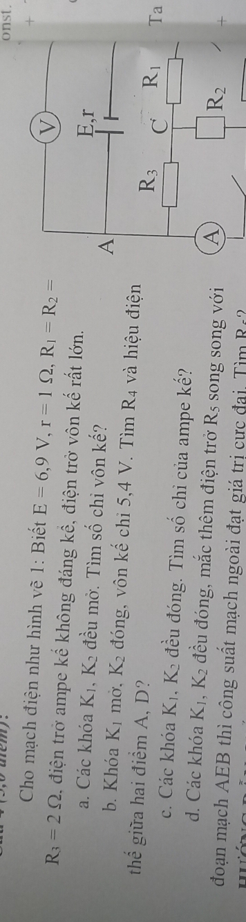 onst.
Cho mạch điện như hình vẽ 1: Biết E=6,9V,r=1Omega ,R_1=R_2=
+
R_3=2Omega , điện trở ampe kế không đáng kể, điện trở vôn kế rất lớn.
a. Các khóa K_1,K_2 đều mở. Tìm số chỉ vôn kế? 
b. Khóa K₁ mở, K_2 đóng, vôn kế chi 5,4 V. Tìm R_4 và hiệu điện
thể giữa hai điểm A, D?
Ta
c. Các khóa K_1 , 1 đều đóng. Tìm số chi của ampe kế?
d. Các khóa K_1,K_2 đều đóng, mắc thêm điện trở R_5 song song với 
+
đoạn mạch AEB thì công suất mạch ngoài đạt giá trị cực đại. Tìm R=2