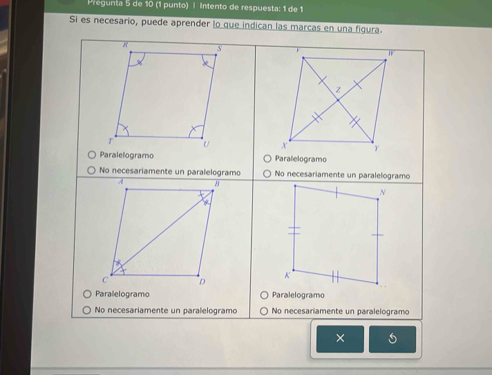 Pregunta 5 de 10 (1 punto) | Intento de respuesta: 1 de 1
Si es necesario, puede aprender lo que indican las marcas en una figura.
R
s
W
Z
T
U X
Y
Paralelogramo Paralelogramo
No necesariamente un paralelogramo No necesariamente un paralelogramo
A
B
N
4
c
K
D
Paralelogramo Paralelogramo
No necesariamente un paralelogramo No necesariamente un paralelogramo
×
