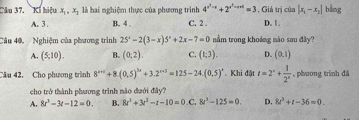 Ki hiệu x_1, x_2 là hai nghiệm thực của phương trình 4^(x^2)-x+2^(x^2)-x+1=3. Giá trị của |x_1-x_2| bằng
A. 3. B. 4. C. 2. D. 1.
Câu 40. Nghiệm của phương trình 25^x-2(3-x)5^x+2x-7=0 nằm trong khoảng nào sau đây?
A. (5;10). B. (0;2). C. (1;3). D. (0;1)
Câu 42. Cho phương trình 8^(x+1)+8.(0,5)^3x+3.2^(x+3)=125-24.(0,5)^x. Khi đặt t=2^x+ 1/2^x  , phương trình đã
cho trở thành phương trình nào dưới đây?
A. 8t^3-3t-12=0. B. 8t^3+3t^2-t-10=0 .C. 8t^3-125=0. D. 8t^3+t-36=0.